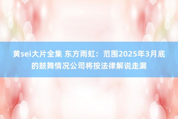 黄sei大片全集 东方雨虹：范围2025年3月底的鼓舞情况公司将按法律解说走漏