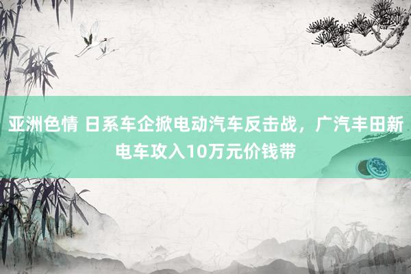 亚洲色情 日系车企掀电动汽车反击战，广汽丰田新电车攻入10万元价钱带