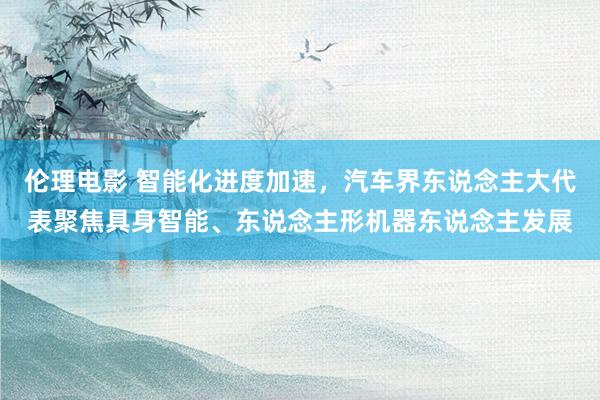 伦理电影 智能化进度加速，汽车界东说念主大代表聚焦具身智能、东说念主形机器东说念主发展