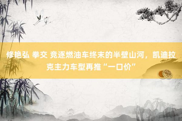 修艳弘 拳交 竞逐燃油车终末的半壁山河，凯迪拉克主力车型再推“一口价”