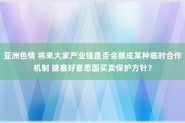亚洲色情 将来大家产业链是否会酿成某种临时合作机制 搪塞好意思国买卖保护方针？