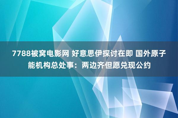 7788被窝电影网 好意思伊探讨在即 国外原子能机构总处事：两边齐但愿兑现公约