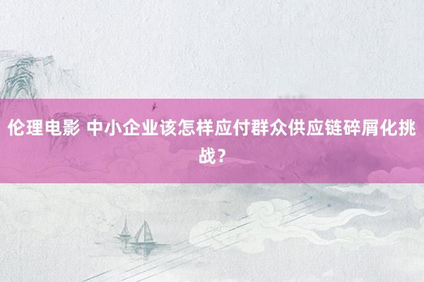 伦理电影 中小企业该怎样应付群众供应链碎屑化挑战？