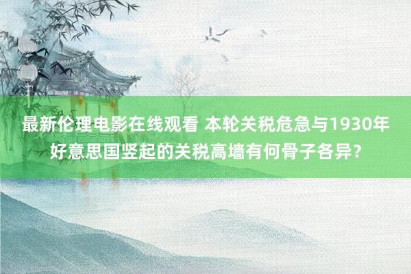 最新伦理电影在线观看 本轮关税危急与1930年好意思国竖起的关税高墙有何骨子各异？