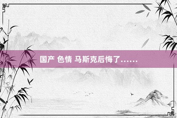 国产 色情 马斯克后悔了……