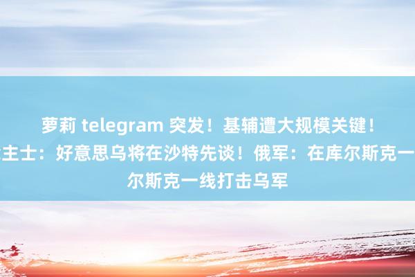 萝莉 telegram 突发！基辅遭大规模关键！知情东说念主士：好意思乌将在沙特先谈！俄军：在库尔斯克一线打击乌军