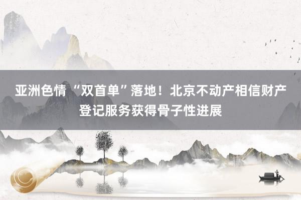 亚洲色情 “双首单”落地！北京不动产相信财产登记服务获得骨子性进展