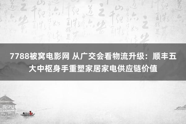 7788被窝电影网 从广交会看物流升级：顺丰五大中枢身手重塑家居家电供应链价值
