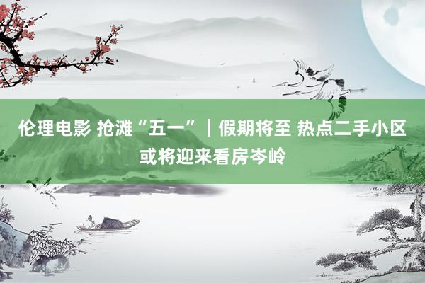 伦理电影 抢滩“五一”|假期将至 热点二手小区或将迎来看房岑岭