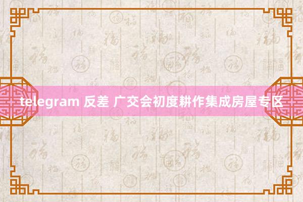 telegram 反差 广交会初度耕作集成房屋专区