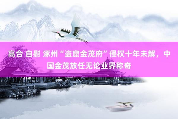 高合 自慰 涿州“盗窟金茂府”侵权十年未解，中国金茂放任无论业界称奇
