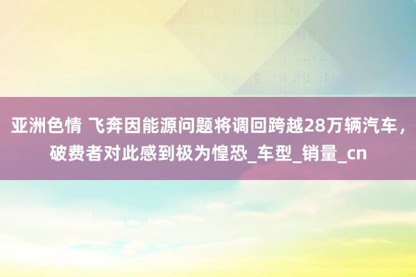 亚洲色情 飞奔因能源问题将调回跨越28万辆汽车，破费者对此感到极为惶恐_车型_销量_cn