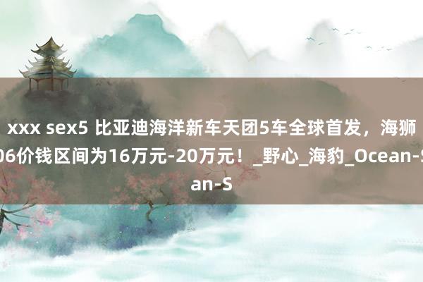 xxx sex5 比亚迪海洋新车天团5车全球首发，海狮06价钱区间为16万元-20万元！_野心_海豹_Ocean-S