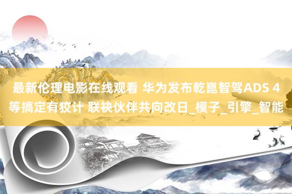 最新伦理电影在线观看 华为发布乾崑智驾ADS 4等搞定有狡计 联袂伙伴共向改日_模子_引擎_智能