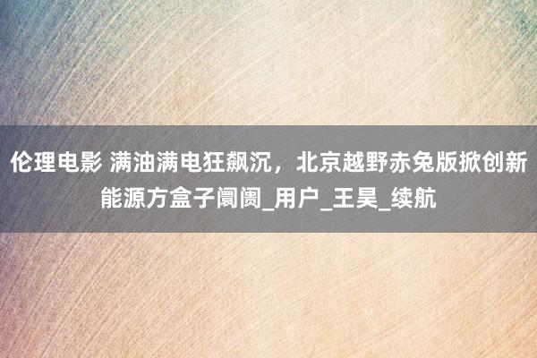 伦理电影 满油满电狂飙沉，北京越野赤兔版掀创新能源方盒子阛阓_用户_王昊_续航
