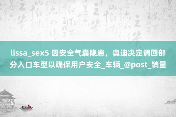 lissa_sex5 因安全气囊隐患，奥迪决定调回部分入口车型以确保用户安全_车辆_@post_销量