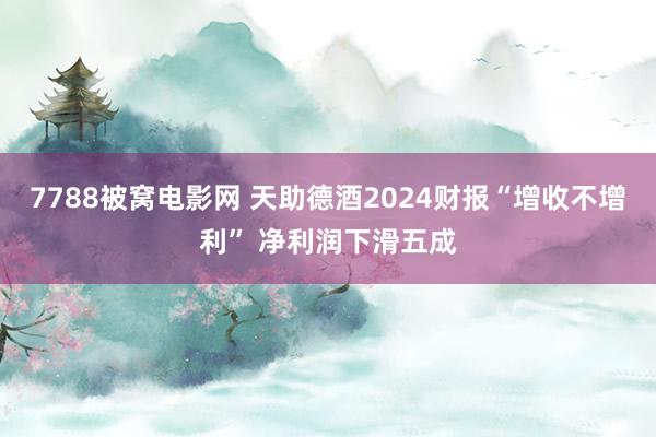 7788被窝电影网 天助德酒2024财报“增收不增利” 净利润下滑五成