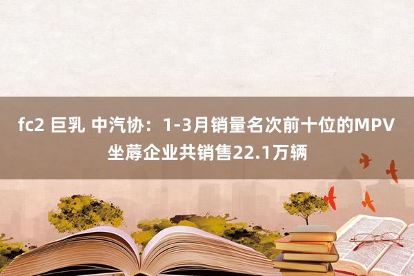 fc2 巨乳 中汽协：1-3月销量名次前十位的MPV坐蓐企业共销售22.1万辆