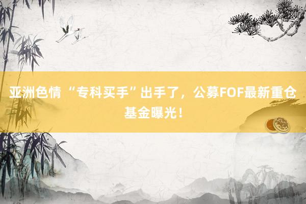 亚洲色情 “专科买手”出手了，公募FOF最新重仓基金曝光！