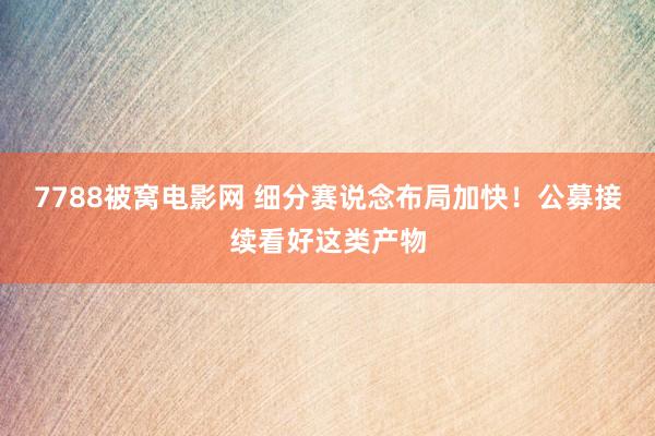 7788被窝电影网 细分赛说念布局加快！公募接续看好这类产物