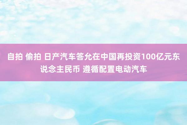 自拍 偷拍 日产汽车答允在中国再投资100亿元东说念主民币 遵循配置电动汽车