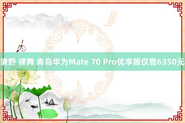 清野 裸舞 青岛华为Mate 70 Pro优享版仅售6350元