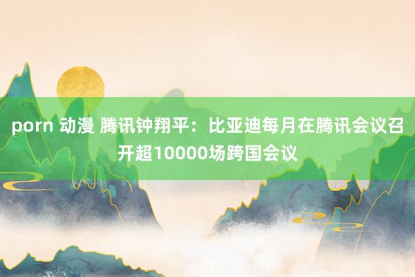 porn 动漫 腾讯钟翔平：比亚迪每月在腾讯会议召开超10000场跨国会议