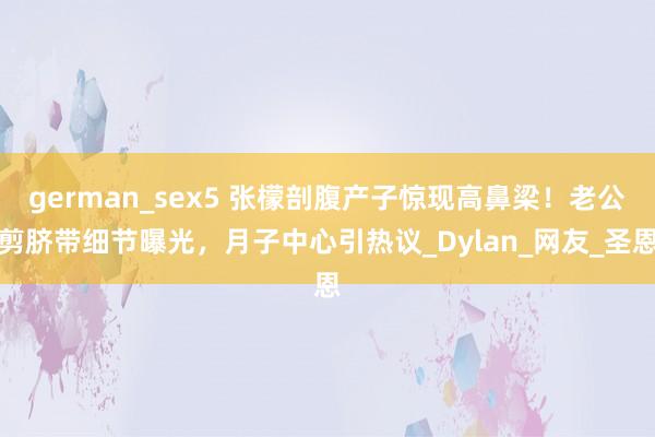 german_sex5 张檬剖腹产子惊现高鼻梁！老公剪脐带细节曝光，月子中心引热议_Dylan_网友_圣恩