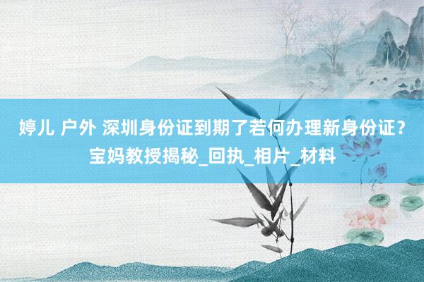 婷儿 户外 深圳身份证到期了若何办理新身份证？宝妈教授揭秘_回执_相片_材料