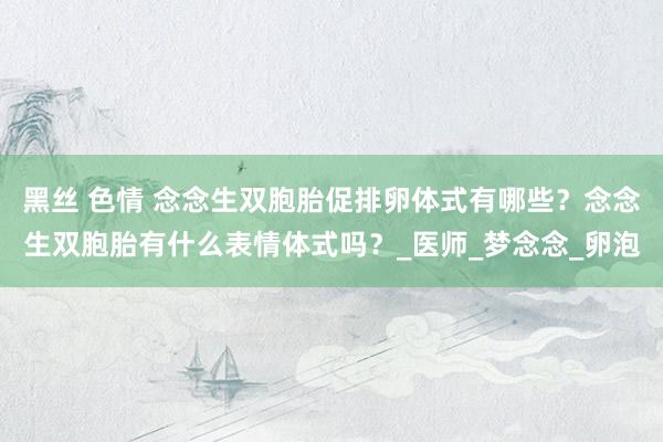黑丝 色情 念念生双胞胎促排卵体式有哪些？念念生双胞胎有什么表情体式吗？_医师_梦念念_卵泡