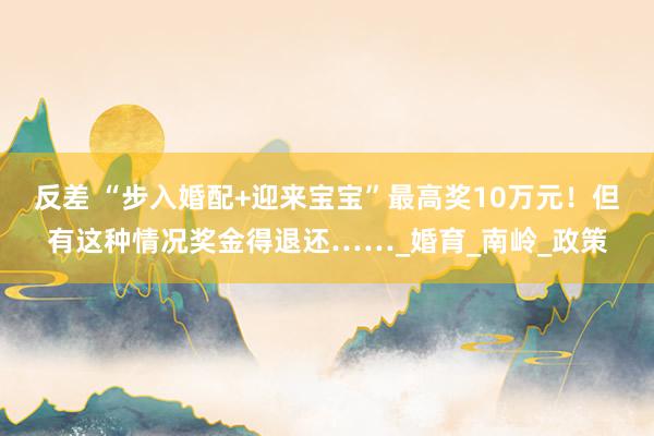反差 “步入婚配+迎来宝宝”最高奖10万元！但有这种情况奖金得退还……_婚育_南岭_政策