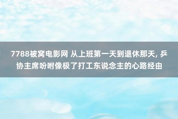 7788被窝电影网 从上班第一天到退休那天， 乒协主席吩咐像极了打工东说念主的心路经由