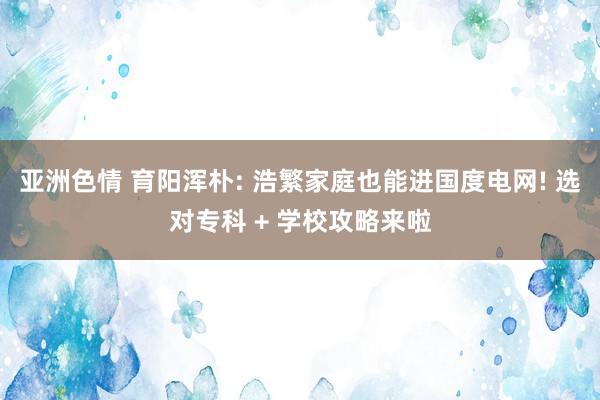 亚洲色情 育阳浑朴: 浩繁家庭也能进国度电网! 选对专科 + 学校攻略来啦