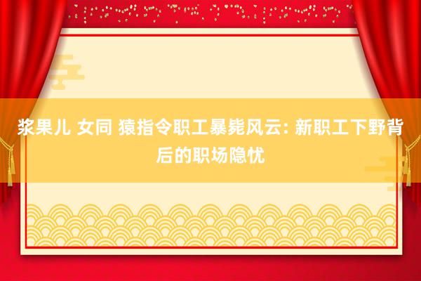 浆果儿 女同 猿指令职工暴毙风云: 新职工下野背后的职场隐忧