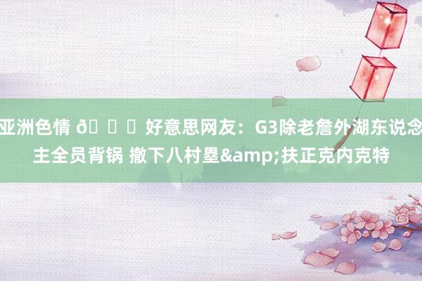 亚洲色情 🙄好意思网友：G3除老詹外湖东说念主全员背锅 撤下八村塁&扶正克内克特