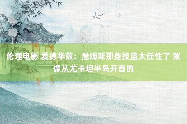 伦理电影 爱德华兹：詹姆斯那些投篮太任性了 就像从尤卡坦半岛开首的