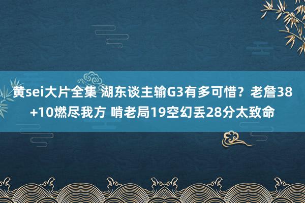 黄sei大片全集 湖东谈主输G3有多可惜？老詹38+10燃尽我方 啃老局19空幻丢28分太致命