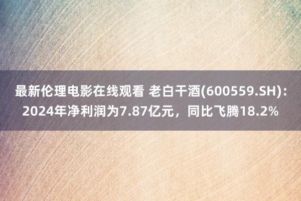最新伦理电影在线观看 老白干酒(600559.SH)：2024年净利润为7.87亿元，同比飞腾18.2%