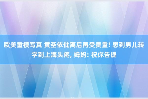 欧美童模写真 黄圣依仳离后再受贵重! 思到男儿转学到上海头疼， 姆妈: 祝你告捷