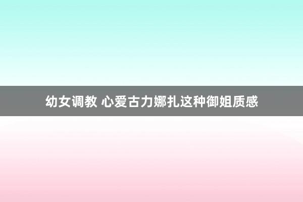 幼女调教 心爱古力娜扎这种御姐质感