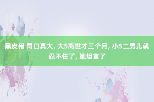 黑皮猪 胃口真大， 大S离世才三个月， 小S二男儿就忍不住了， 她坦言了