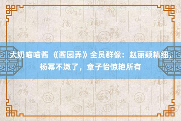 大奶喵喵酱 《酱园弄》全员群像：赵丽颖精细，杨幂不嫩了，章子怡惊艳所有