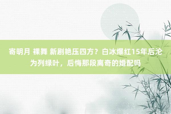 寄明月 裸舞 新剧艳压四方？白冰爆红15年后沦为列绿叶，后悔那段离奇的婚配吗